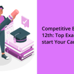 Competitive Exams After 12th: Top Exams to Kick-start Your Career